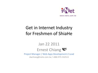 Get in Internet Industryfor Freshmen of ShiaHe Jan 22 2011 Ernest Chiang Project Manager / Web Apps Development-2 Lead dwchiang@netix.com.tw / +886-975-332513 