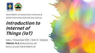 Introduction to
Internet of
Things (IoT)
Sabtu, 9 Desember 2023 | SMA N 1 Sidareja
FIRDAUS, Ph.D (firdaus@uii.ac.id)
Ketua Jurusan Teknik Elektro UII
Teknik Elektro Universitas Islam Indonesia &
MGMP Informatika SMA/MA Kab Cilacap
 