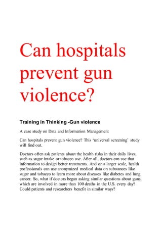 Can hospitals
prevent gun
violence?
Training in Thinking -Gun violence
A case study on Data and Information Management
Can hospitals prevent gun violence? This ‘universal screening’ study
will find out.
Doctors often ask patients about the health risks in their daily lives,
such as sugar intake or tobacco use. After all, doctors can use that
information to design better treatments. And on a larger scale, health
professionals can use anonymized medical data on substances like
sugar and tobacco to learn more about diseases like diabetes and lung
cancer. So, what if doctors began asking similar questions about guns,
which are involved in more than 100 deaths in the U.S. every day?
Could patients and researchers benefit in similar ways?
 