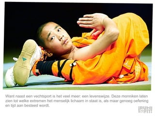 Want naast een vechtsport is het veel meer: een levenswijze. Deze monniken laten zien tot welke extremen het menselijk lichaam in staat is, als maar genoeg oefening en tijd aan besteed wordt.  