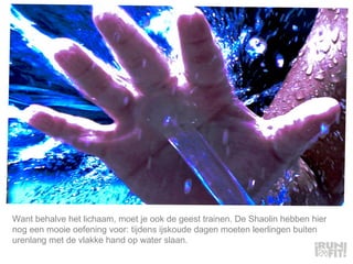 Want behalve het lichaam, moet je ook de geest trainen. De Shaolin hebben hier nog een mooie oefening voor: tijdens ijskoude dagen moeten leerlingen buiten urenlang met de vlakke hand op water slaan.  