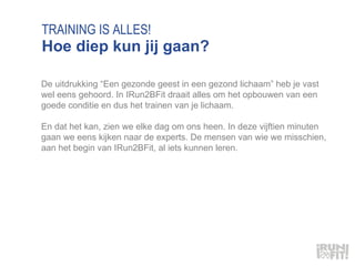 TRAINING IS ALLES! Hoe diep kun jij gaan? De uitdrukking “Een gezonde geest in een gezond lichaam” heb je vast wel eens gehoord. In IRun2BFit draait alles om het opbouwen van een goede conditie en dus het trainen van je lichaam.  En dat het kan, zien we elke dag om ons heen. In deze vijftien minuten gaan we eens kijken naar de experts. De mensen van wie we misschien, aan het begin van IRun2BFit, al iets kunnen leren.  
