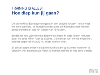 TRAINING IS ALLES! Hoe diep kun jij gaan? De uitdrukking “Een gezonde geest in een gezond lichaam” heb je vast wel eens gehoord. In IRun2BFit draait alles om het opbouwen van een goede conditie en dus het trainen van je lichaam.  En dat het kan, zien we elke dag om ons heen. In deze vijftien minuten gaan we eens kijken naar de experts. De mensen van wie we misschien, aan het begin van IRun2BFit, al iets kunnen leren.  Zij zijn als geen ander in staat om hun lichaam op extreme manieren te belasten. Het belangrijkste hierbij is: trainen, trainen en nog eens trainen!  
