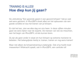 TRAINING IS ALLES! Hoe diep kun jij gaan? De uitdrukking “Een gezonde geest in een gezond lichaam” heb je vast wel eens gehoord. In IRun2BFit draait alles om het opbouwen van een goede conditie en dus het trainen van je lichaam.  En dat het kan, zien we elke dag om ons heen. In deze vijftien minuten gaan we eens kijken naar de experts. De mensen van wie we misschien, aan het begin van IRun2BFit, al iets kunnen leren.  Zij zijn als geen ander in staat om hun lichaam op extreme manieren te belasten. Het belangrijkste hierbij is: trainen, trainen en nog eens trainen!  Maar niet alleen de lichaamstraining is belangrijk. Ook of je hoofd moet meewerken! Wilskracht speelt, ook in IRun2BFit, een centrale rol! 