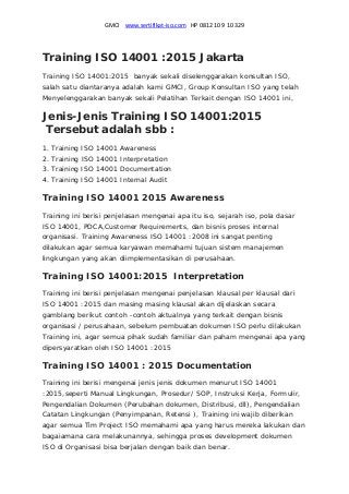GMCI    www.sertifikat‐iso.com   HP 0812 10 9 10 329 
Training ISO 14001 :2015 Jakarta
Training ISO 14001:2015 banyak sekali diselenggarakan konsultan ISO,
salah satu diantaranya adalah kami GMCI, Group Konsultan ISO yang telah
Menyelenggarakan banyak sekali Pelatihan Terkait dengan ISO 14001 ini,
Jenis-Jenis Training ISO 14001:2015
Tersebut adalah sbb :
1. Training ISO 14001 Awareness
2. Training ISO 14001 Interpretation
3. Training ISO 14001 Documentation
4. Training ISO 14001 Internal Audit
Training ISO 14001 2015 Awareness
Training ini berisi penjelasan mengenai apa itu iso, sejarah iso, pola dasar
ISO 14001, PDCA,Customer Requirements, dan bisnis proses internal
organisasi. Training Awareness ISO 14001 :2008 ini sangat penting
dilakukan agar semua karyawan memahami tujuan sistem manajemen
lingkungan yang akan diimplementasikan di perusahaan.
Training ISO 14001:2015 Interpretation
Training ini berisi penjelasan mengenai penjelasan klausal per klausal dari
ISO 14001 :2015 dan masing masing klausal akan dijelaskan secara
gamblang berikut contoh -contoh aktualnya yang terkait dengan bisnis
organisasi / perusahaan, sebelum pembuatan dokumen ISO perlu dilakukan
Training ini, agar semua pihak sudah familiar dan paham mengenai apa yang
dipersyaratkan oleh ISO 14001 :2015
Training ISO 14001 : 2015 Documentation
Training ini berisi mengenai jenis jenis dokumen menurut ISO 14001
:2015,seperti Manual Lingkungan, Prosedur/ SOP, Instruksi Kerja, Formulir,
Pengendalian Dokumen (Perubahan dokumen, Distribusi, dll), Pengendalian
Catatan Lingkungan (Penyimpanan, Retensi ), Training ini wajib diberikan
agar semua Tim Project ISO memahami apa yang harus mereka lakukan dan
bagaiamana cara melakunannya, sehingga proses development dokumen
ISO di Organisasi bisa berjalan dengan baik dan benar.
 
