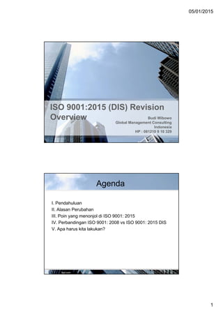 05/01/2015
1
ISO 9001:2015 (DIS) RevisionISO 9001:2015 (DIS) Revision
Overview Budi Wibowo
Global Management Consulting
Indonesia
HP : 081210 9 10 329
Agenda
I. Pendahuluan
II. Alasan Perubahan
III. Poin yang menonjol di ISO 9001: 2015
IV. Perbandingan ISO 9001: 2008 vs ISO 9001: 2015 DIS
V. Apa harus kita lakukan?
 