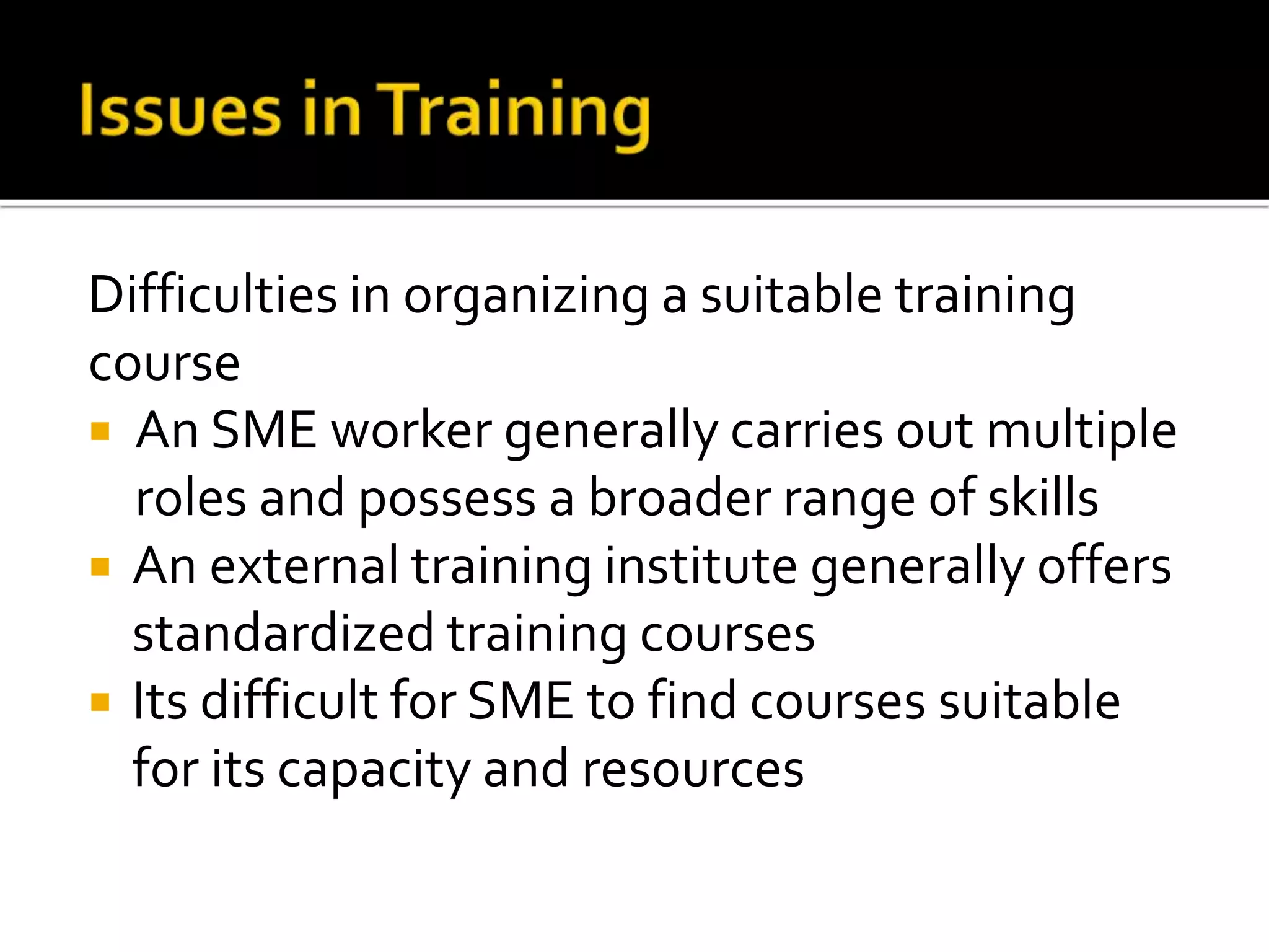 Difficulties in organizing a suitable training
course
 An SME worker generally carries out multiple
roles and possess a broader range of skills
 An external training institute generally offers
standardized training courses
 Its difficult for SME to find courses suitable
for its capacity and resources
 