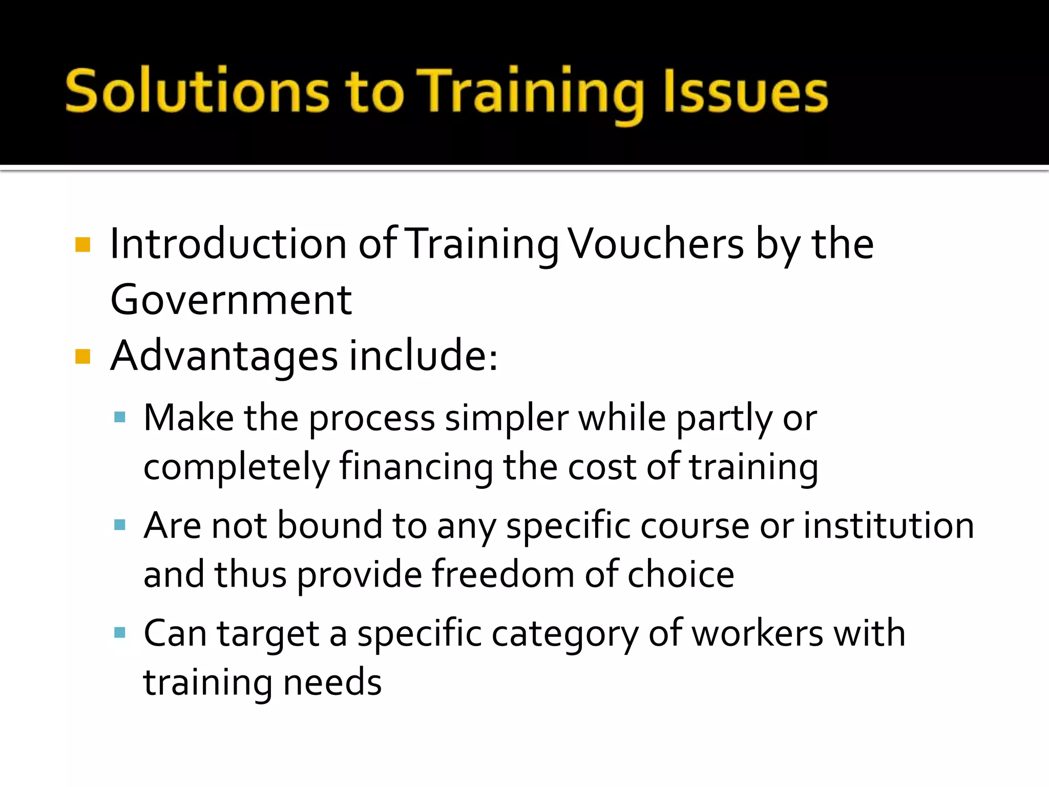  Introduction ofTrainingVouchers by the
Government
 Advantages include:
 Make the process simpler while partly or
completely financing the cost of training
 Are not bound to any specific course or institution
and thus provide freedom of choice
 Can target a specific category of workers with
training needs
 