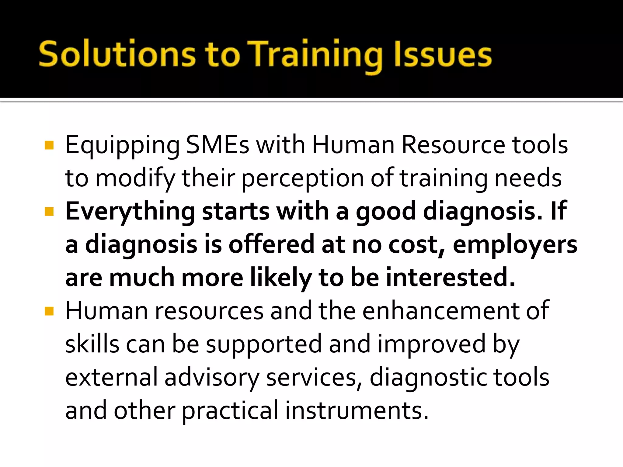  Equipping SMEs with Human Resource tools
to modify their perception of training needs
 Everything starts with a good diagnosis. If
a diagnosis is offered at no cost, employers
are much more likely to be interested.
 Human resources and the enhancement of
skills can be supported and improved by
external advisory services, diagnostic tools
and other practical instruments.
 