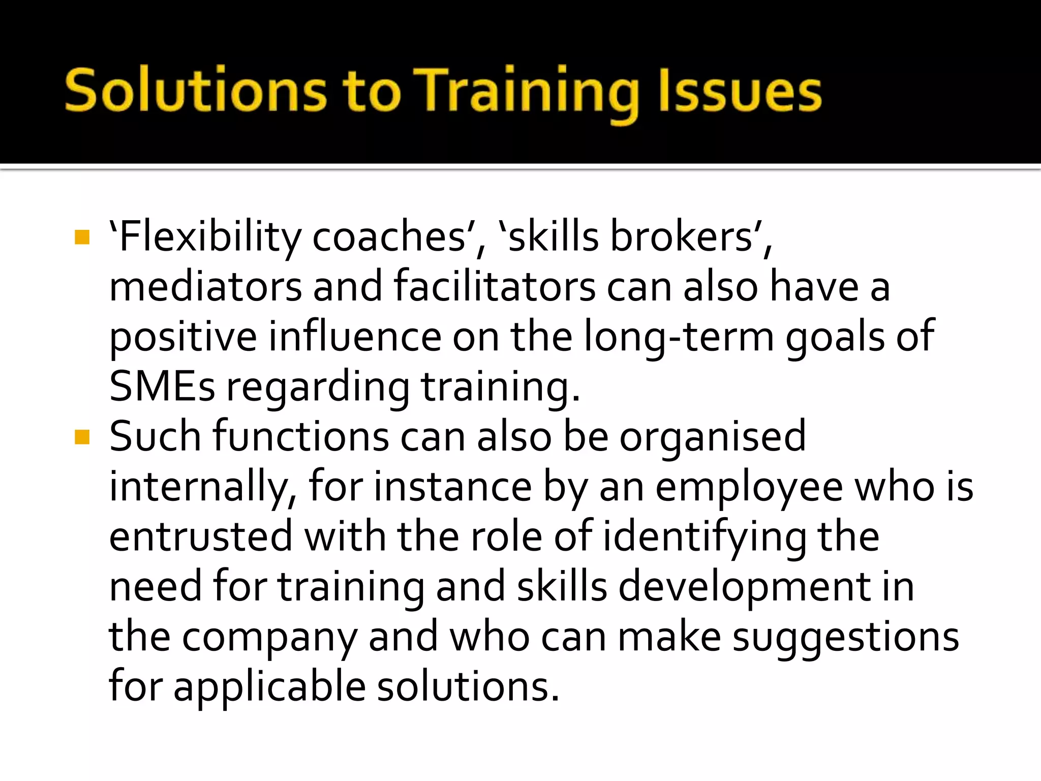  ‘Flexibility coaches’, ‘skills brokers’,
mediators and facilitators can also have a
positive influence on the long-term goals of
SMEs regarding training.
 Such functions can also be organised
internally, for instance by an employee who is
entrusted with the role of identifying the
need for training and skills development in
the company and who can make suggestions
for applicable solutions.
 