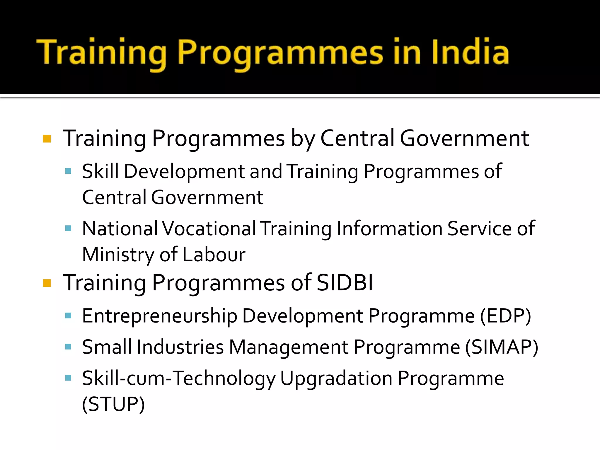  Training Programmes by Central Government
 Skill Development andTraining Programmes of
Central Government
 NationalVocationalTraining Information Service of
Ministry of Labour
 Training Programmes of SIDBI
 Entrepreneurship Development Programme (EDP)
 Small Industries Management Programme (SIMAP)
 Skill-cum-Technology Upgradation Programme
(STUP)
 