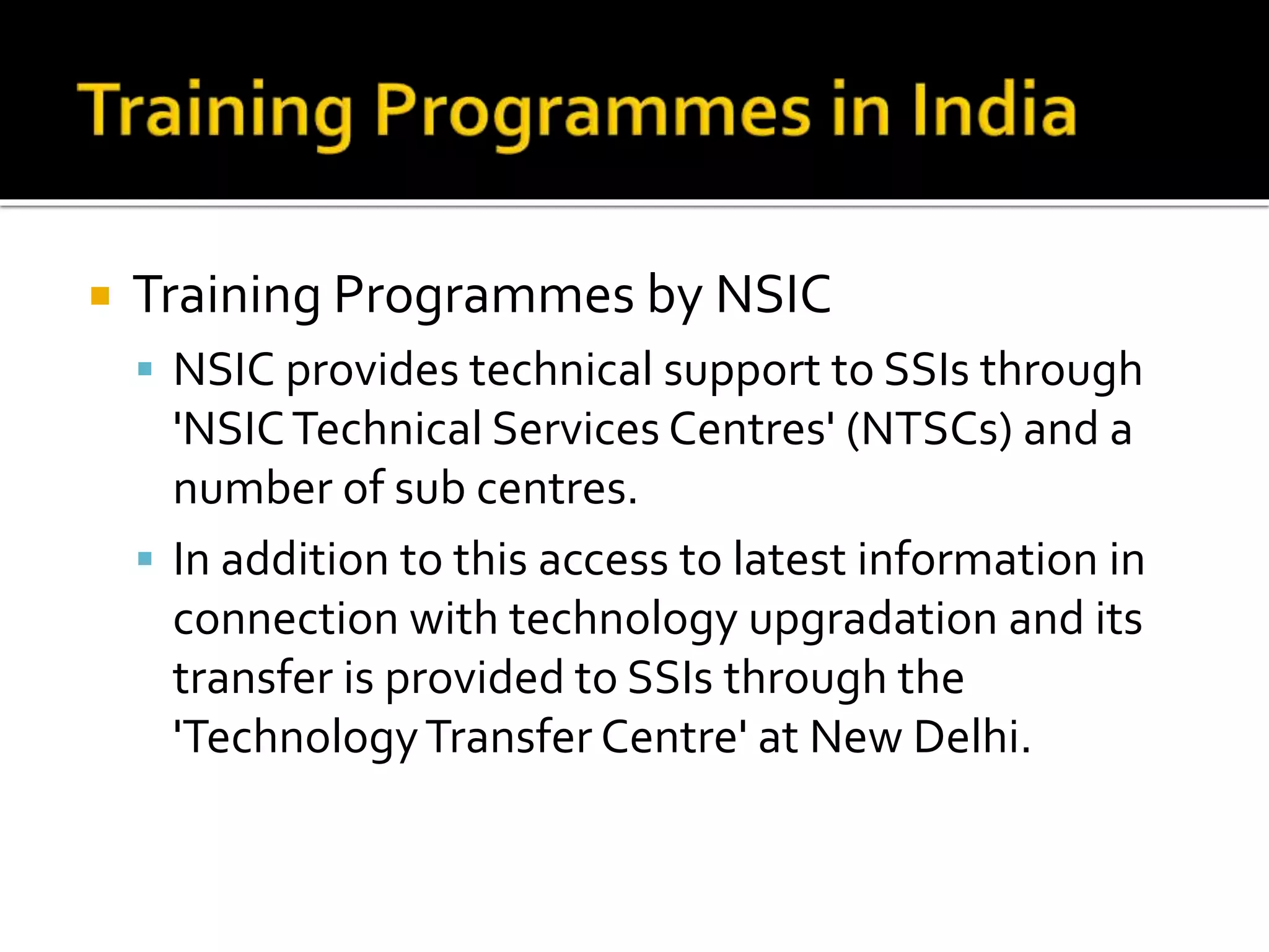  Training Programmes by NSIC
 NSIC provides technical support to SSIs through
'NSICTechnical Services Centres' (NTSCs) and a
number of sub centres.
 In addition to this access to latest information in
connection with technology upgradation and its
transfer is provided to SSIs through the
'TechnologyTransfer Centre' at New Delhi.
 