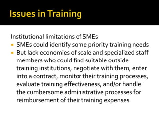 Institutional limitations of SMEs
 SMEs could identify some priority training needs
 But lack economies of scale and specialized staff
members who could find suitable outside
training institutions, negotiate with them, enter
into a contract, monitor their training processes,
evaluate training effectiveness, and/or handle
the cumbersome administrative processes for
reimbursement of their training expenses
 
