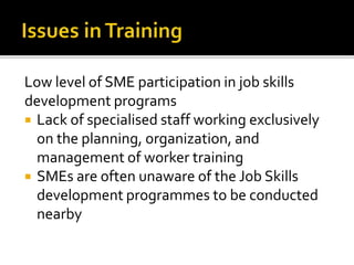 Low level of SME participation in job skills
development programs
 Lack of specialised staff working exclusively
on the planning, organization, and
management of worker training
 SMEs are often unaware of the Job Skills
development programmes to be conducted
nearby
 