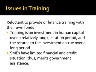 Reluctant to provide or finance training with
their own funds
 Training is an investment in human capital
over a relatively long gestation period, and
the returns to the investment accrue over a
long period.
 SMEs have limited financial and credit
situation, thus, merits government
assistance.
 