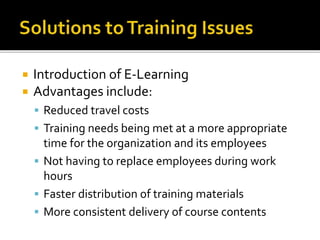  Introduction of E-Learning
 Advantages include:
 Reduced travel costs
 Training needs being met at a more appropriate
time for the organization and its employees
 Not having to replace employees during work
hours
 Faster distribution of training materials
 More consistent delivery of course contents
 