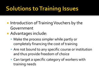 Introduction ofTrainingVouchers by the
Government
 Advantages include:
 Make the process simpler while partly or
completely financing the cost of training
 Are not bound to any specific course or institution
and thus provide freedom of choice
 Can target a specific category of workers with
training needs
 