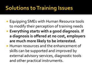  Equipping SMEs with Human Resource tools
to modify their perception of training needs
 Everything starts with a good diagnosis. If
a diagnosis is offered at no cost, employers
are much more likely to be interested.
 Human resources and the enhancement of
skills can be supported and improved by
external advisory services, diagnostic tools
and other practical instruments.
 