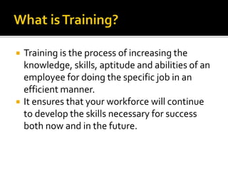  Training is the process of increasing the
knowledge, skills, aptitude and abilities of an
employee for doing the specific job in an
efficient manner.
 It ensures that your workforce will continue
to develop the skills necessary for success
both now and in the future.
 