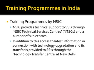  Training Programmes by NSIC
 NSIC provides technical support to SSIs through
'NSICTechnical Services Centres' (NTSCs) and a
number of sub centres.
 In addition to this access to latest information in
connection with technology upgradation and its
transfer is provided to SSIs through the
'TechnologyTransfer Centre' at New Delhi.
 