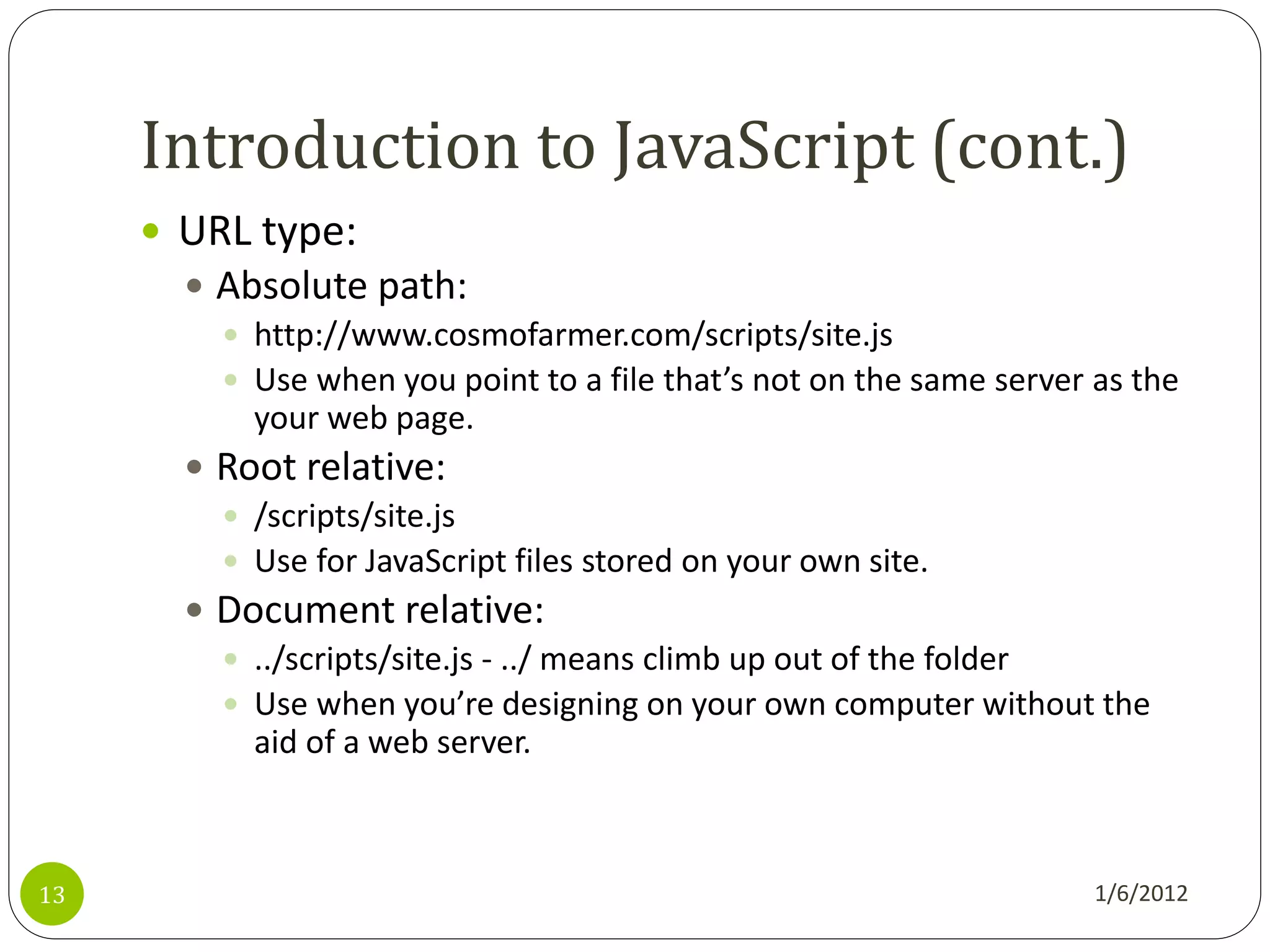 Introduction to JavaScript (cont.)
      URL type:
        Absolute path:
          http://www.cosmofarmer.com/scripts/site.js
          Use when you point to a file that’s not on the same server as the
           your web page.
        Root relative:
          /scripts/site.js
          Use for JavaScript files stored on your own site.
        Document relative:
          ../scripts/site.js - ../ means climb up out of the folder
          Use when you’re designing on your own computer without the
           aid of a web server.



13                                                                    1/6/2012
 