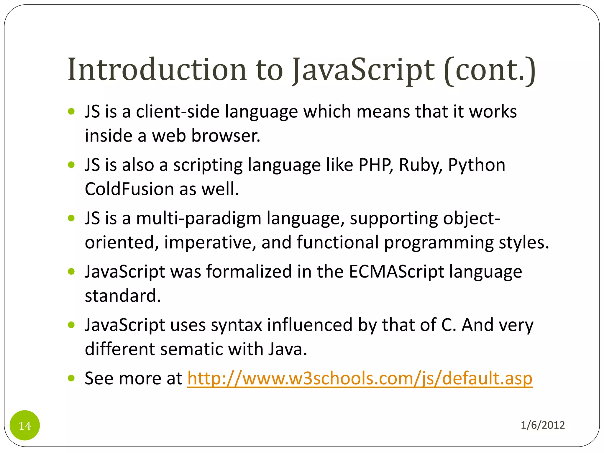 Introduction to JavaScript (cont.)
      JS is a client-side language which means that it works
         inside a web browser.
        JS is also a scripting language like PHP, Ruby, Python
         ColdFusion as well.
        JS is a multi-paradigm language, supporting object-
         oriented, imperative, and functional programming styles.
        JavaScript was formalized in the ECMAScript language
         standard.
        JavaScript uses syntax influenced by that of C. And very
         different sematic with Java.
        See more at http://www.w3schools.com/js/default.asp

14                                                              1/6/2012
 