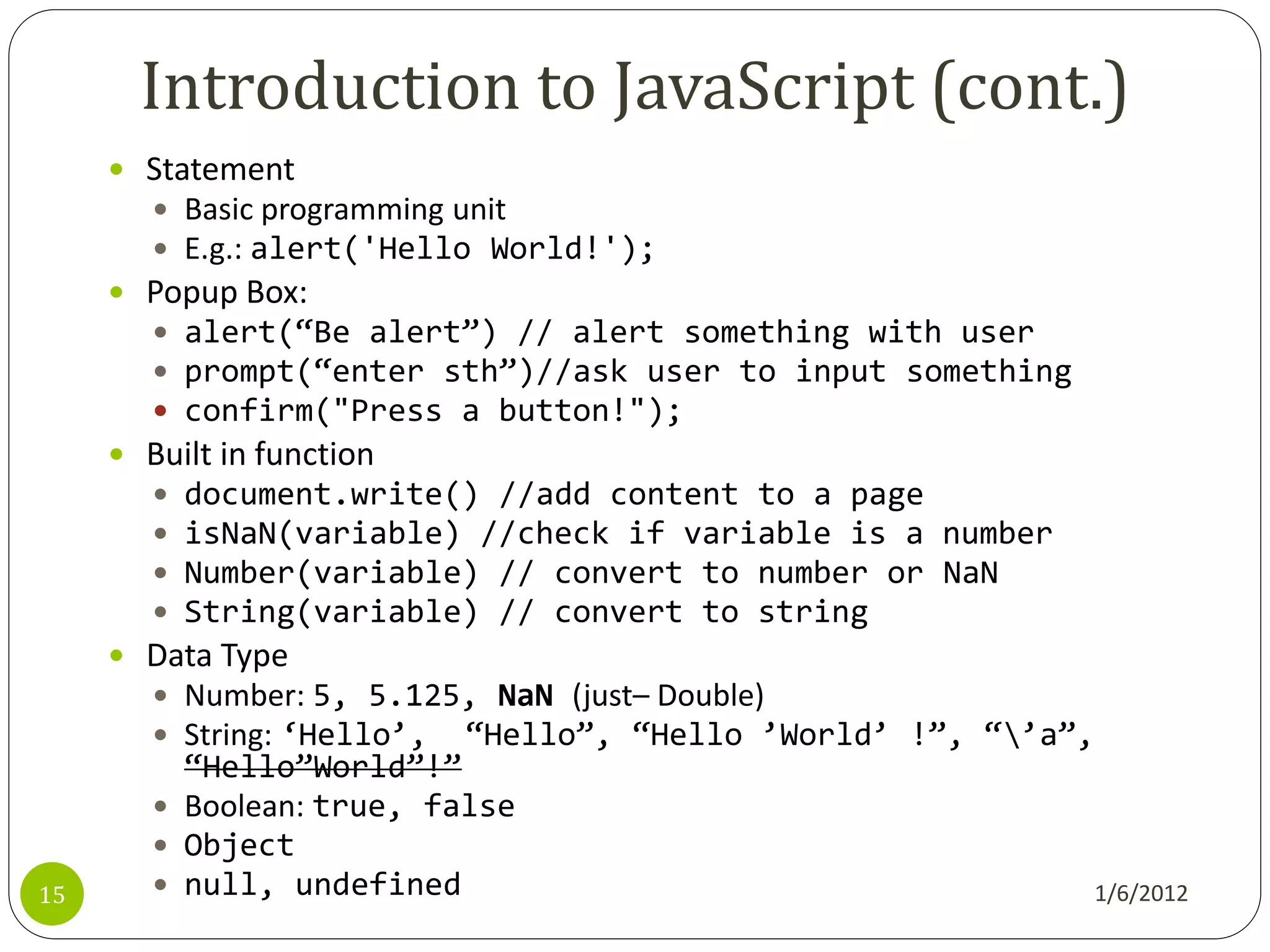 Introduction to JavaScript (cont.)
      Statement
        Basic programming unit
        E.g.: alert('Hello World!');
      Popup Box:
        alert(‚Be alert‛) // alert something with user
        prompt(‚enter sth‛)//ask user to input something
        confirm("Press a button!");
      Built in function
        document.write() //add content to a page
        isNaN(variable) //check if variable is a number
        Number(variable) // convert to number or NaN
        String(variable) // convert to string
      Data Type
        Number: 5, 5.125, NaN (just– Double)
        String: ‘Hello’, ‚Hello‛, ‚Hello ’World’ !‛, ‚’a‛,
         ‚Hello‛World‛!‛
        Boolean: true, false
        Object
15      null, undefined                                   1/6/2012
 