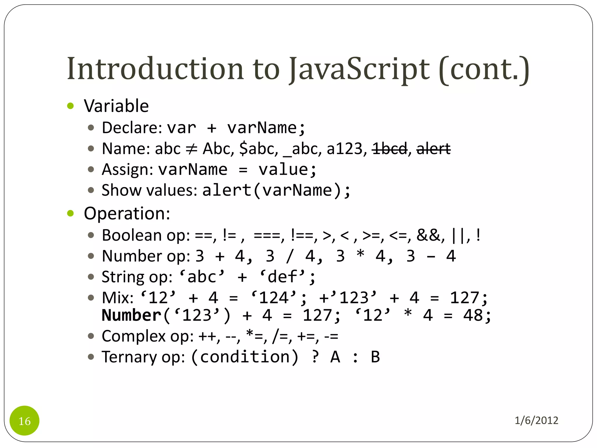 Introduction to JavaScript (cont.)
      Variable
          Declare: var + varName;
          Name: abc ≠ Abc, $abc, _abc, a123, 1bcd, alert
          Assign: varName = value;
          Show values: alert(varName);
      Operation:
        Boolean op: ==, != , ===, !==, >, < , >=, <=, &&, ||, !
        Number op: 3 + 4, 3 / 4, 3 * 4, 3 – 4
        String op: ‘abc’ + ‘def’;
        Mix: ‘12’ + 4 = ‘124’; +’123’ + 4 = 127;
         Number(‘123’) + 4 = 127; ‘12’ * 4 = 48;
        Complex op: ++, --, *=, /=, +=, -=
        Ternary op: (condition) ? A : B



16                                                                 1/6/2012
 