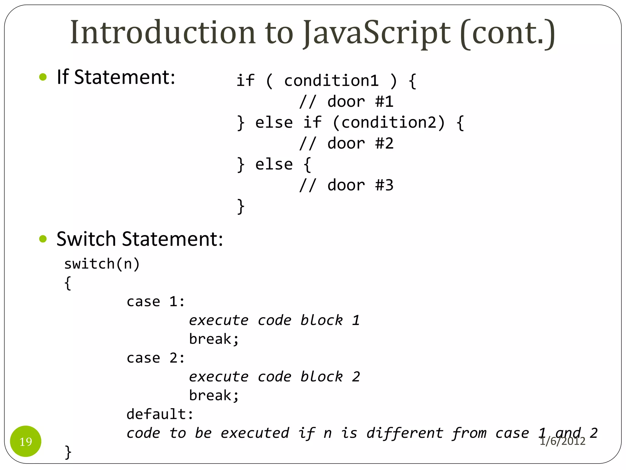 Introduction to JavaScript (cont.)
      If Statement:         if ( condition1 ) {
                                    // door #1
                             } else if (condition2) {
                                    // door #2
                             } else {
                                    // door #3
                             }
      Switch Statement:
       switch(n)
       {
              case 1:
                        execute code block 1
                        break;
              case 2:
                     execute code block 2
                     break;
              default:
              code to be executed if n is different from case 1 and 2
19                                                            1/6/2012
       }
 
