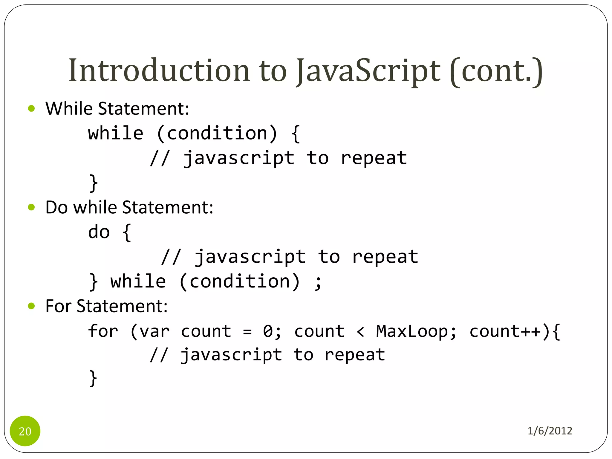 Introduction to JavaScript (cont.)
  While Statement:
        while (condition) {
               // javascript to repeat
        }
  Do while Statement:
        do {
                 // javascript to repeat
        } while (condition) ;
  For Statement:
       for (var count = 0; count < MaxLoop; count++){
             // javascript to repeat
       }

20                                               1/6/2012
 