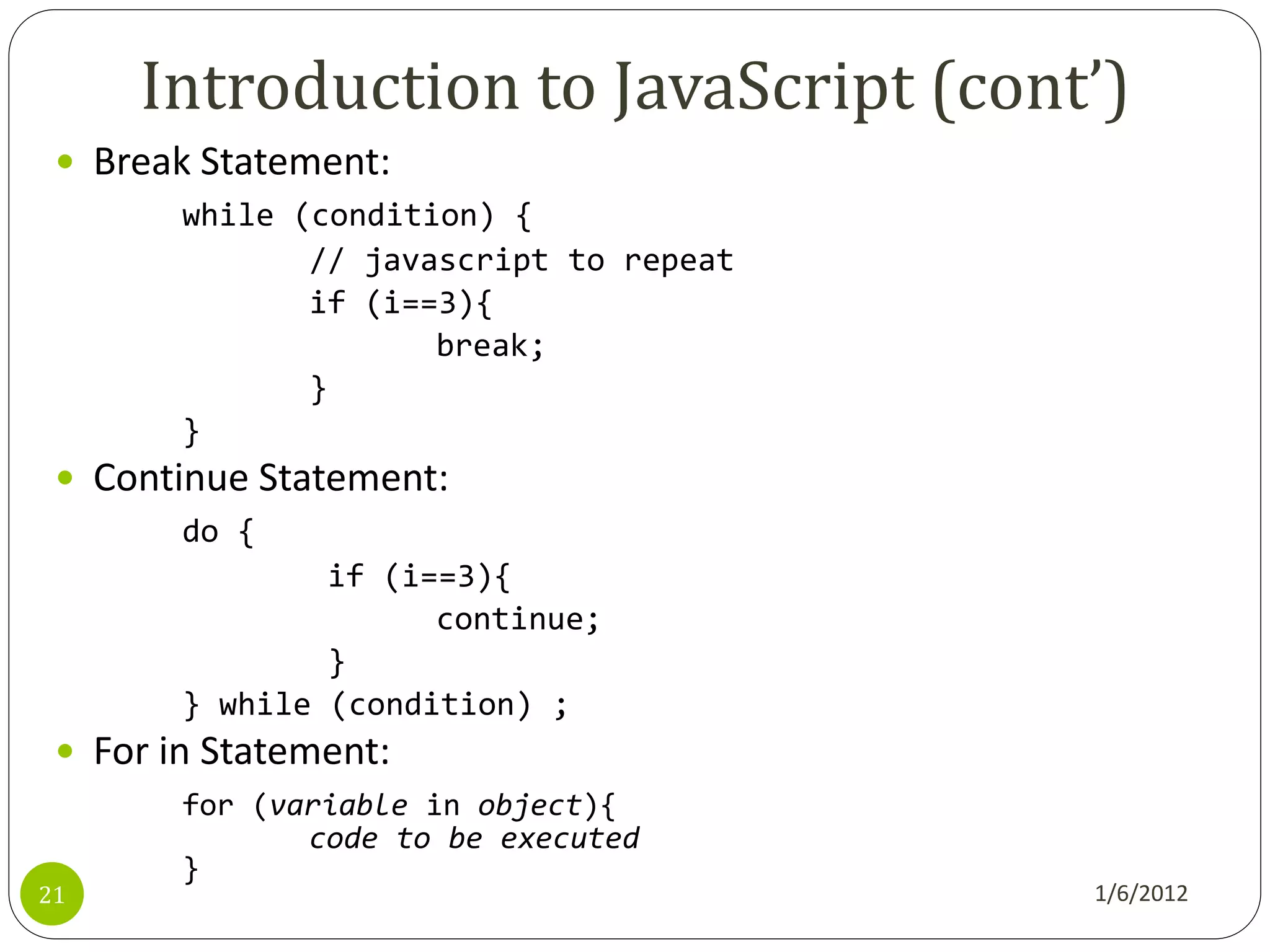 Introduction to JavaScript (cont’)
  Break Statement:
        while (condition) {
               // javascript to repeat
               if (i==3){
                      break;
               }
        }
  Continue Statement:
        do {
                if (i==3){
                      continue;
                }
        } while (condition) ;
  For in Statement:
        for (variable in object){
               code to be executed
        }
21                                       1/6/2012
 