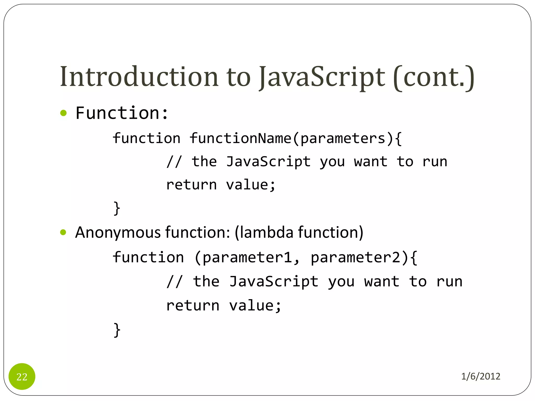 Introduction to JavaScript (cont.)
      Function:
           function functionName(parameters){
                 // the JavaScript you want to run
                 return value;
           }
      Anonymous function: (lambda function)
           function (parameter1, parameter2){
                 // the JavaScript you want to run
                 return value;
           }

22                                                   1/6/2012
 