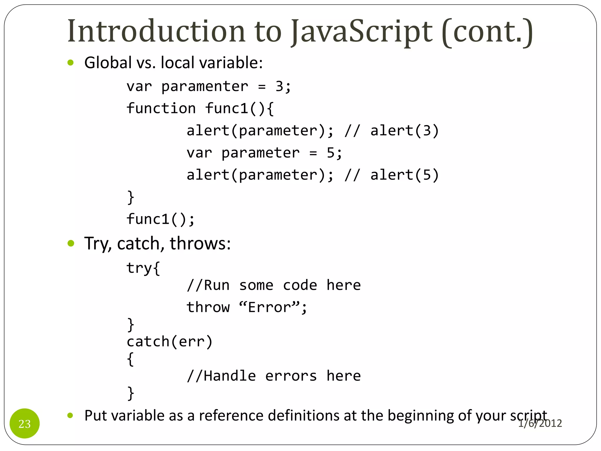 Introduction to JavaScript (cont.)
      Global vs. local variable:
            var paramenter = 3;
            function func1(){
                      alert(parameter); // alert(3)
                      var parameter = 5;
                      alert(parameter); // alert(5)
            }
            func1();
      Try, catch, throws:
              try{
                       //Run some code here
                       throw ‚Error‛;
              }
              catch(err)
              {
                     //Handle errors here
              }
      Put variable as a reference definitions at the beginning of your script
23                                                                       1/6/2012
 
