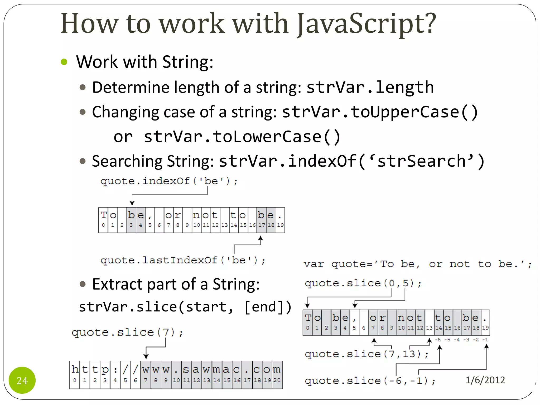 How to work with JavaScript?
      Work with String:
        Determine length of a string: strVar.length
        Changing case of a string: strVar.toUpperCase()
            or strVar.toLowerCase()
        Searching String: strVar.indexOf(‘strSearch’)




        Extract part of a String:
       strVar.slice(start, [end])



24                                                     1/6/2012
 