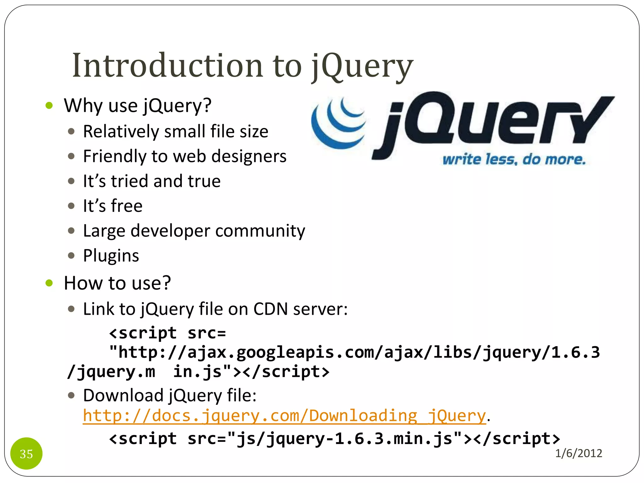 Introduction to jQuery
      Why use jQuery?
          Relatively small file size
          Friendly to web designers
          It’s tried and true
          It’s free
          Large developer community
          Plugins
      How to use?
        Link to jQuery file on CDN server:
           <script src=
           "http://ajax.googleapis.com/ajax/libs/jquery/1.6.3
       /jquery.m in.js"></script>
        Download jQuery file:
           http://docs.jquery.com/Downloading_jQuery.
              <script src="js/jquery-1.6.3.min.js"></script>
35                                                         1/6/2012
 