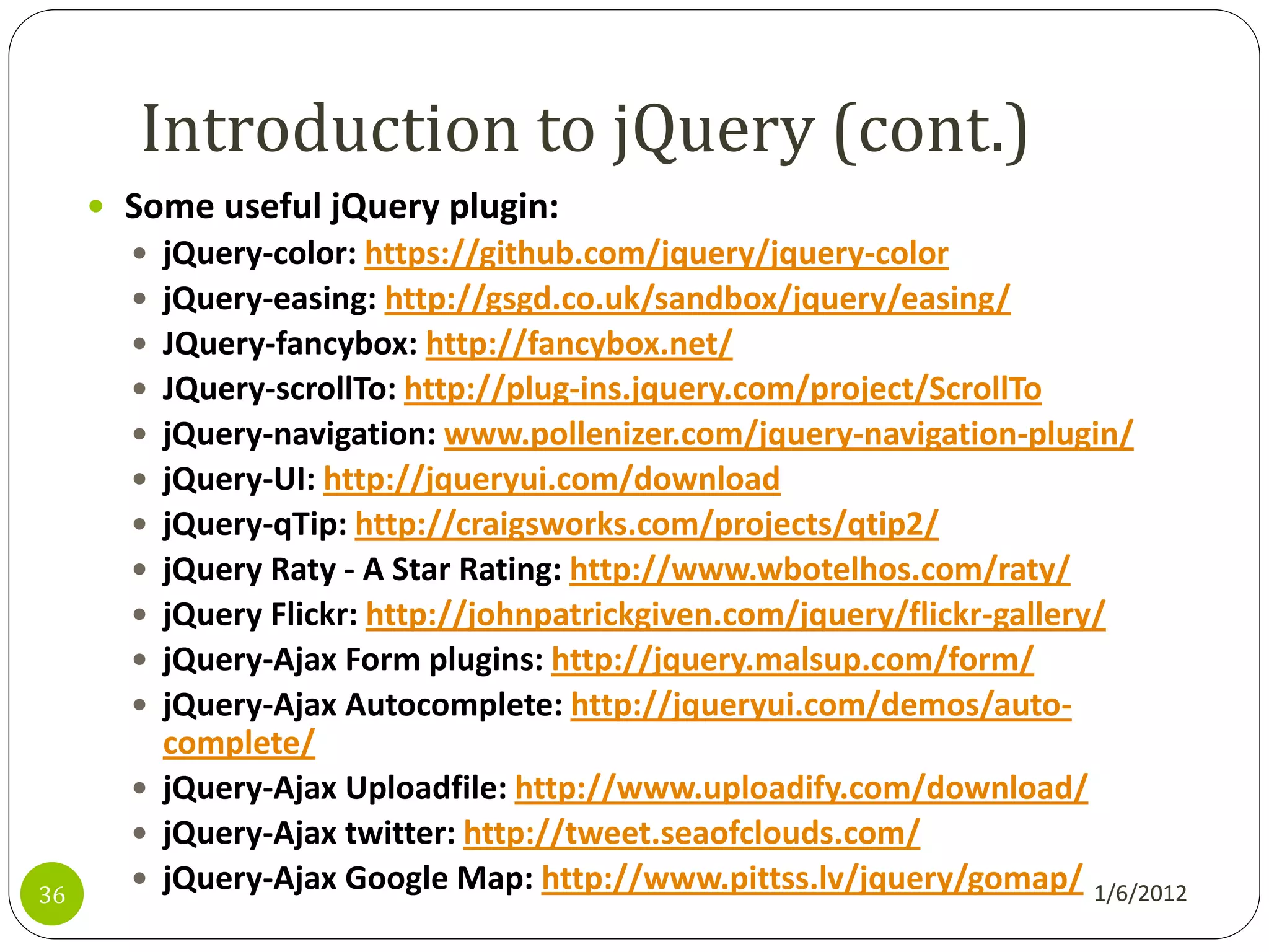 Introduction to jQuery (cont.)
      Some useful jQuery plugin:
        jQuery-color: https://github.com/jquery/jquery-color
        jQuery-easing: http://gsgd.co.uk/sandbox/jquery/easing/
        JQuery-fancybox: http://fancybox.net/
        JQuery-scrollTo: http://plug-ins.jquery.com/project/ScrollTo
        jQuery-navigation: www.pollenizer.com/jquery-navigation-plugin/
        jQuery-UI: http://jqueryui.com/download
        jQuery-qTip: http://craigsworks.com/projects/qtip2/
        jQuery Raty - A Star Rating: http://www.wbotelhos.com/raty/
        jQuery Flickr: http://johnpatrickgiven.com/jquery/flickr-gallery/
        jQuery-Ajax Form plugins: http://jquery.malsup.com/form/
        jQuery-Ajax Autocomplete: http://jqueryui.com/demos/auto-
         complete/
        jQuery-Ajax Uploadfile: http://www.uploadify.com/download/
        jQuery-Ajax twitter: http://tweet.seaofclouds.com/
36
        jQuery-Ajax Google Map: http://www.pittss.lv/jquery/gomap/ 1/6/2012
 