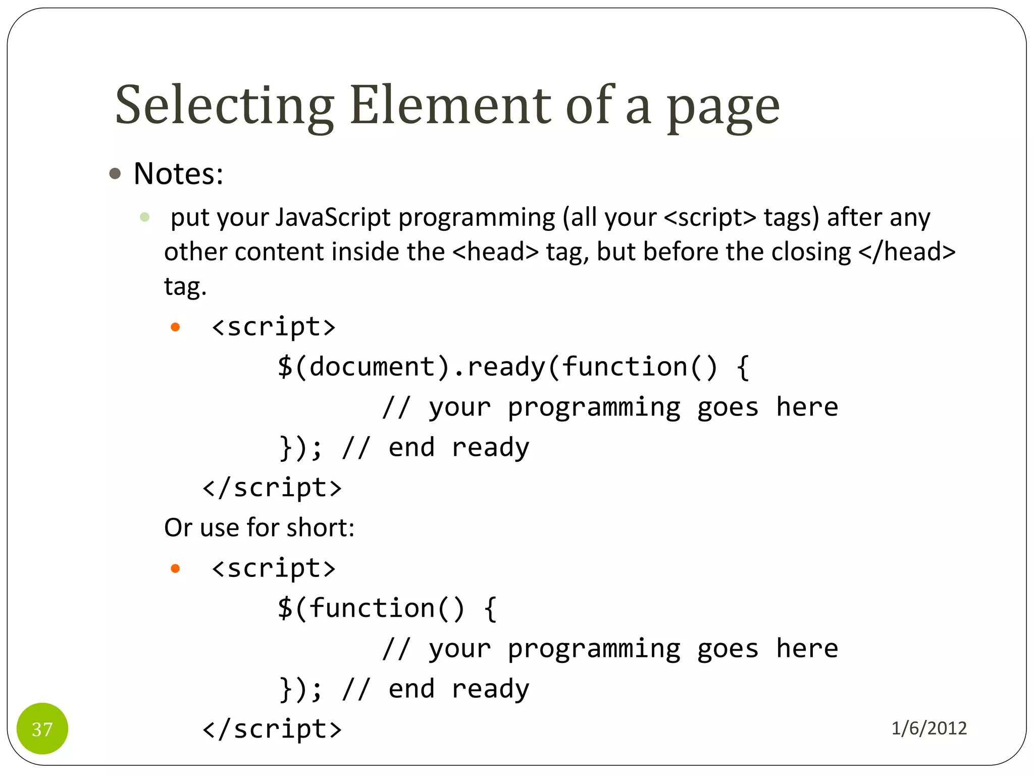 Selecting Element of a page
      Notes:
        put your JavaScript programming (all your <script> tags) after any
         other content inside the <head> tag, but before the closing </head>
         tag.
           <script>
                   $(document).ready(function() {
                            // your programming goes here
                   }); // end ready
            </script>
         Or use for short:
           <script>
                   $(function() {
                            // your programming goes here
                   }); // end ready
37          </script>                                                   1/6/2012
 