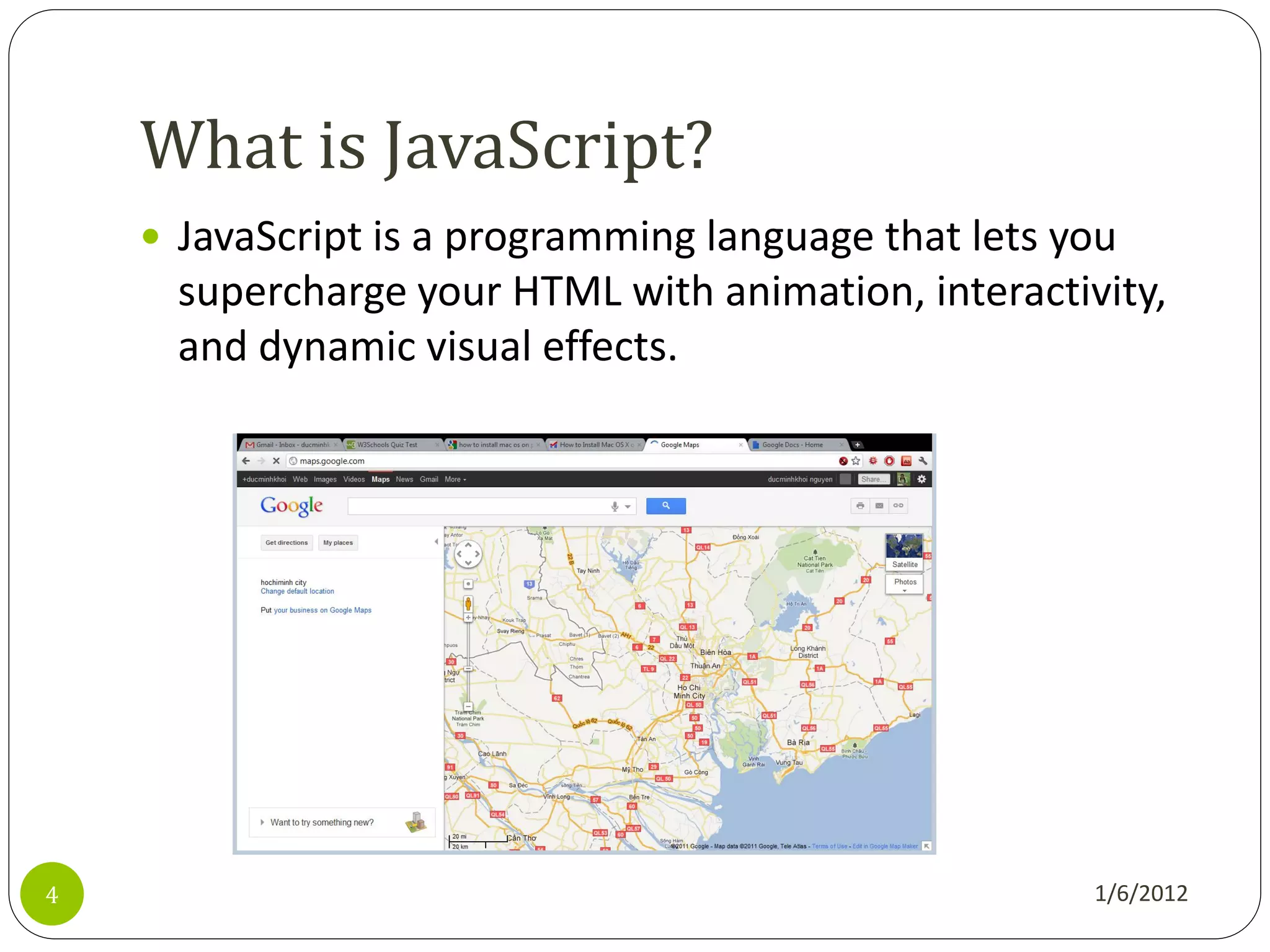 What is JavaScript?
     JavaScript is a programming language that lets you
      supercharge your HTML with animation, interactivity,
      and dynamic visual effects.




4                                                     1/6/2012
 