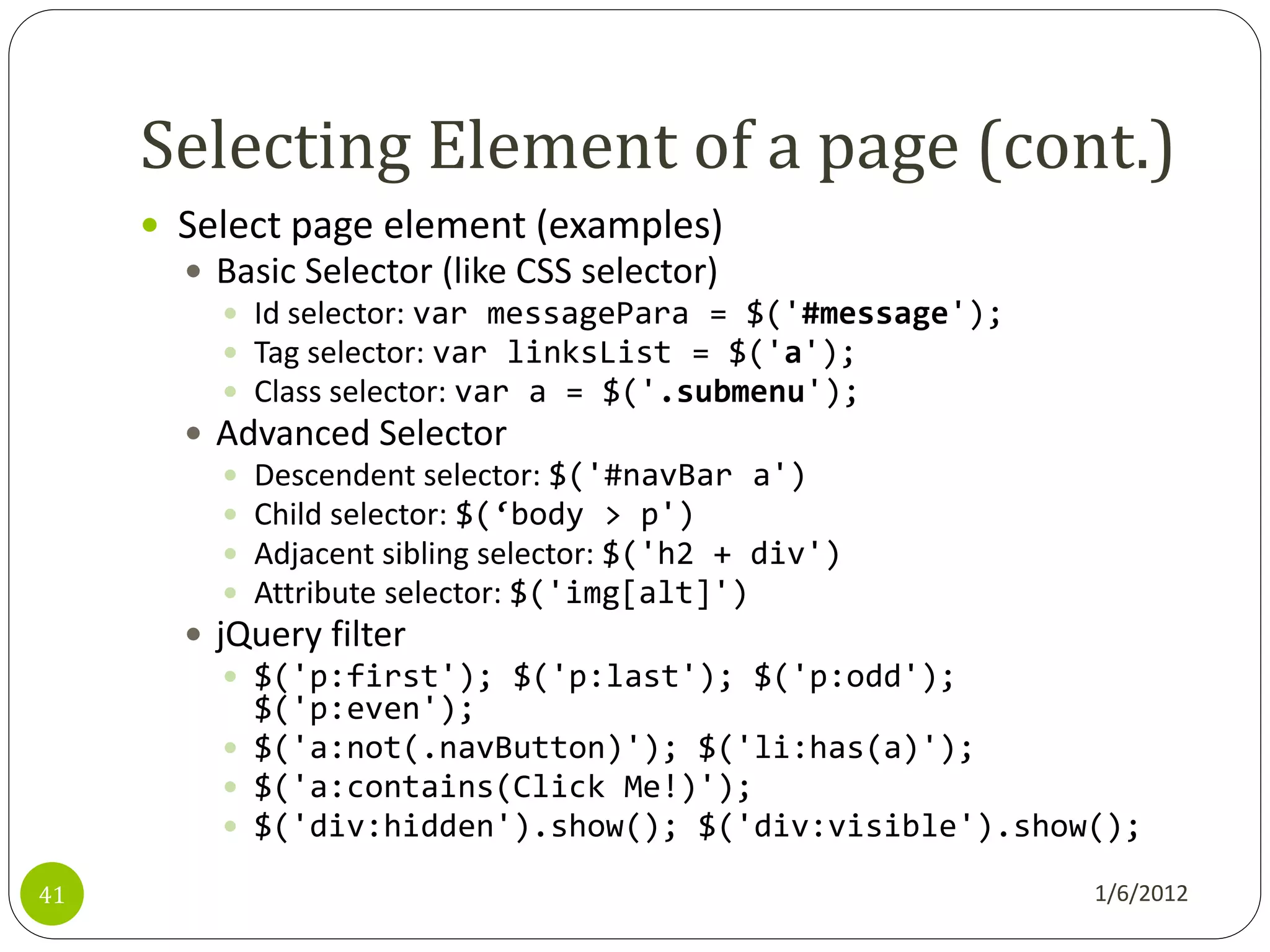 Selecting Element of a page (cont.)
      Select page element (examples)
        Basic Selector (like CSS selector)
           Id selector: var messagePara = $('#message');
           Tag selector: var linksList = $('a');
           Class selector: var a = $('.submenu');
        Advanced Selector
           Descendent selector: $('#navBar a')
           Child selector: $(‘body > p')
           Adjacent sibling selector: $('h2 + div')
           Attribute selector: $('img[alt]')
        jQuery filter
           $('p:first'); $('p:last'); $('p:odd');
            $('p:even');
           $('a:not(.navButton)'); $('li:has(a)');
           $('a:contains(Click Me!)');
           $('div:hidden').show(); $('div:visible').show();

41                                                       1/6/2012
 