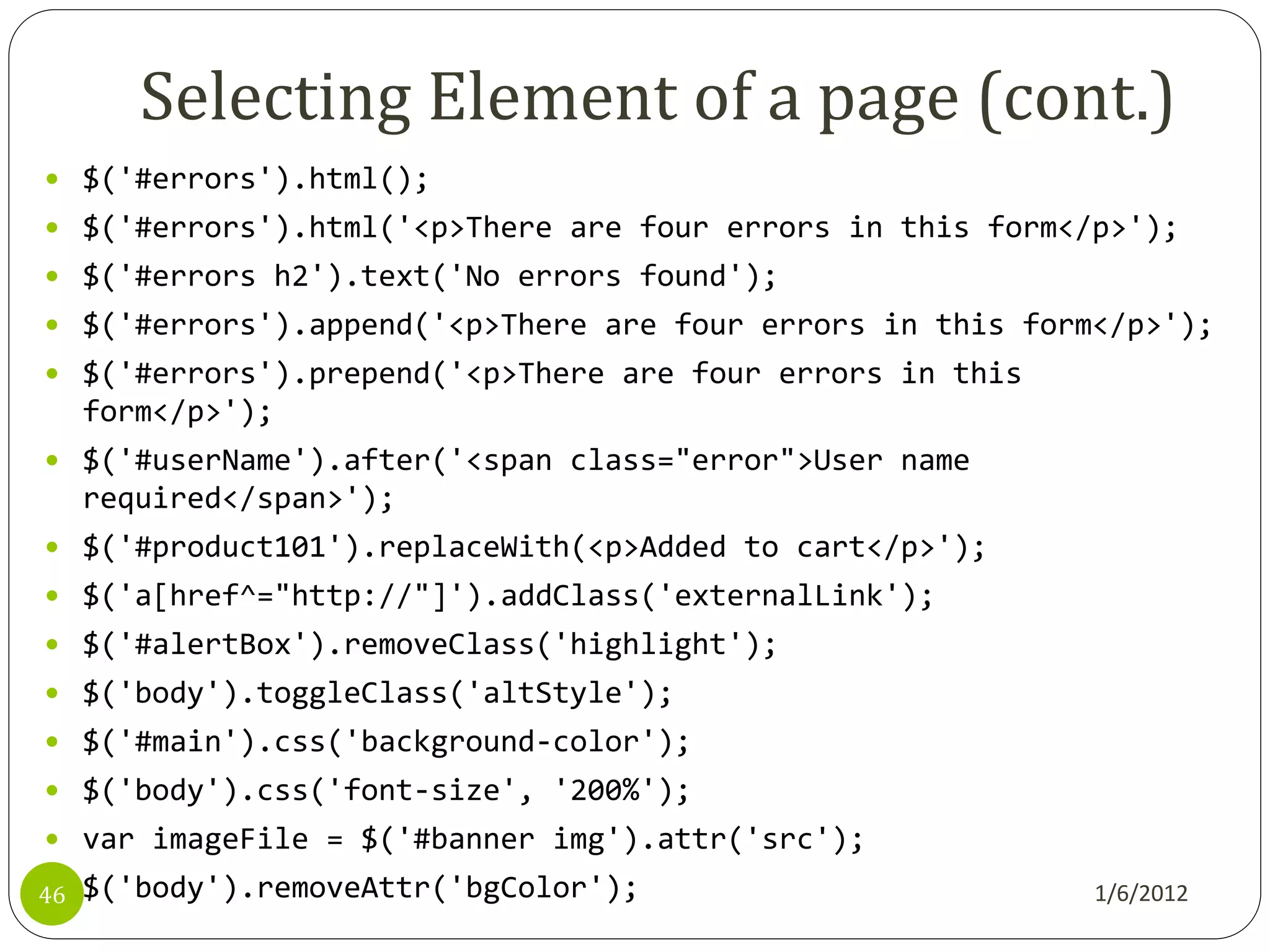 Selecting Element of a page (cont.)
 $('#errors').html();
 $('#errors').html('<p>There are four errors in this form</p>');
 $('#errors h2').text('No errors found');
 $('#errors').append('<p>There are four errors in this form</p>');
 $('#errors').prepend('<p>There are four errors in this
     form</p>');
 $('#userName').after('<span class="error">User name
     required</span>');
 $('#product101').replaceWith(<p>Added to cart</p>');
 $('a[href^="http://"]').addClass('externalLink');
 $('#alertBox').removeClass('highlight');
 $('body').toggleClass('altStyle');
 $('#main').css('background-color');
 $('body').css('font-size', '200%');
 var imageFile = $('#banner img').attr('src');

46   $('body').removeAttr('bgColor');                       1/6/2012
 