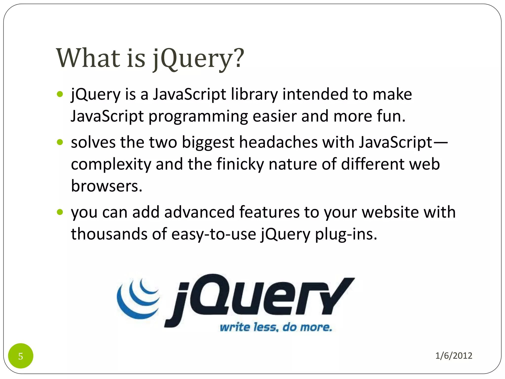 What is jQuery?
     jQuery is a JavaScript library intended to make
      JavaScript programming easier and more fun.
     solves the two biggest headaches with JavaScript—
      complexity and the finicky nature of different web
      browsers.
     you can add advanced features to your website with
      thousands of easy-to-use jQuery plug-ins.




5                                                       1/6/2012
 