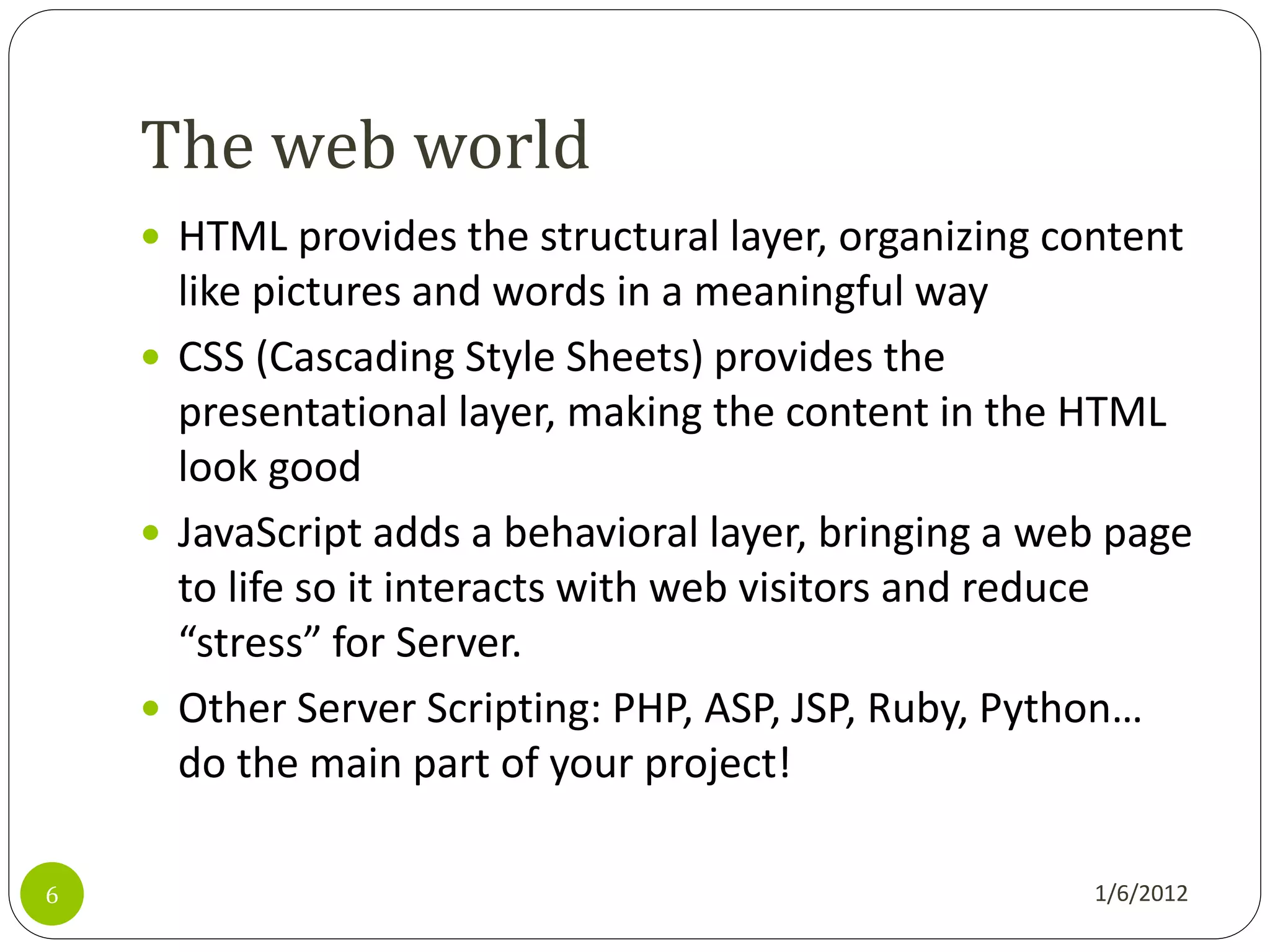 The web world
     HTML provides the structural layer, organizing content
      like pictures and words in a meaningful way
     CSS (Cascading Style Sheets) provides the
      presentational layer, making the content in the HTML
      look good
     JavaScript adds a behavioral layer, bringing a web page
      to life so it interacts with web visitors and reduce
      “stress” for Server.
     Other Server Scripting: PHP, ASP, JSP, Ruby, Python…
      do the main part of your project!

6                                                      1/6/2012
 