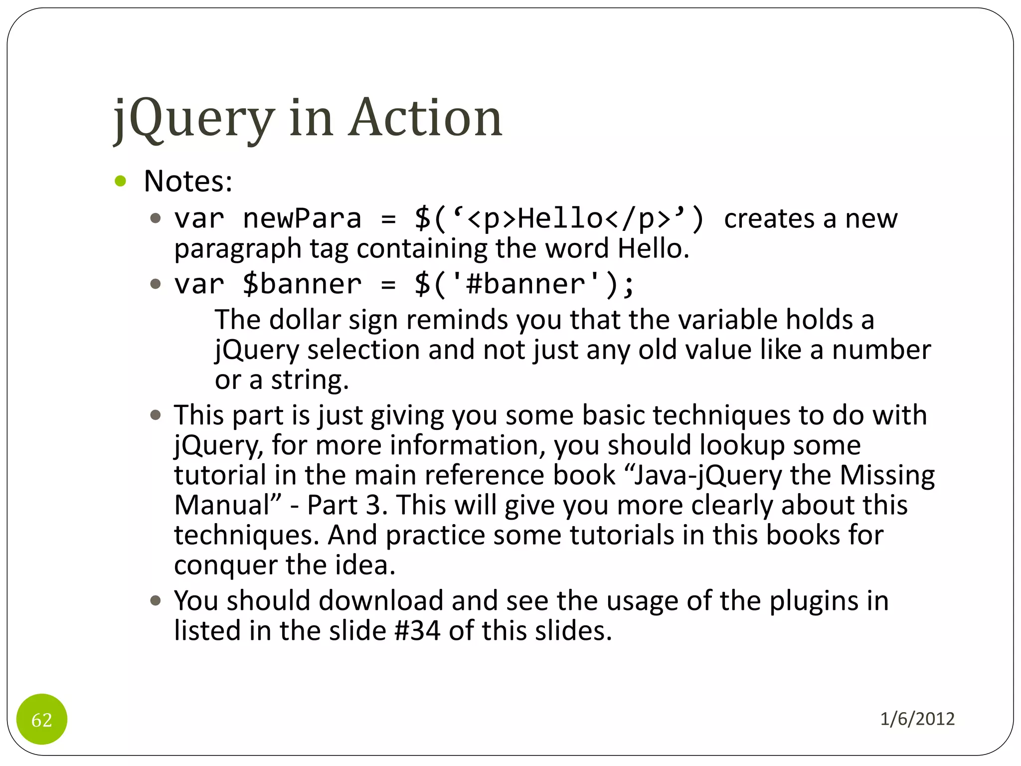 jQuery in Action
      Notes:
        var newPara = $(‘<p>Hello</p>’) creates a new
         paragraph tag containing the word Hello.
        var $banner = $('#banner');
             The dollar sign reminds you that the variable holds a
             jQuery selection and not just any old value like a number
             or a string.
        This part is just giving you some basic techniques to do with
         jQuery, for more information, you should lookup some
         tutorial in the main reference book “Java-jQuery the Missing
         Manual” - Part 3. This will give you more clearly about this
         techniques. And practice some tutorials in this books for
         conquer the idea.
        You should download and see the usage of the plugins in
         listed in the slide #34 of this slides.

62                                                               1/6/2012
 