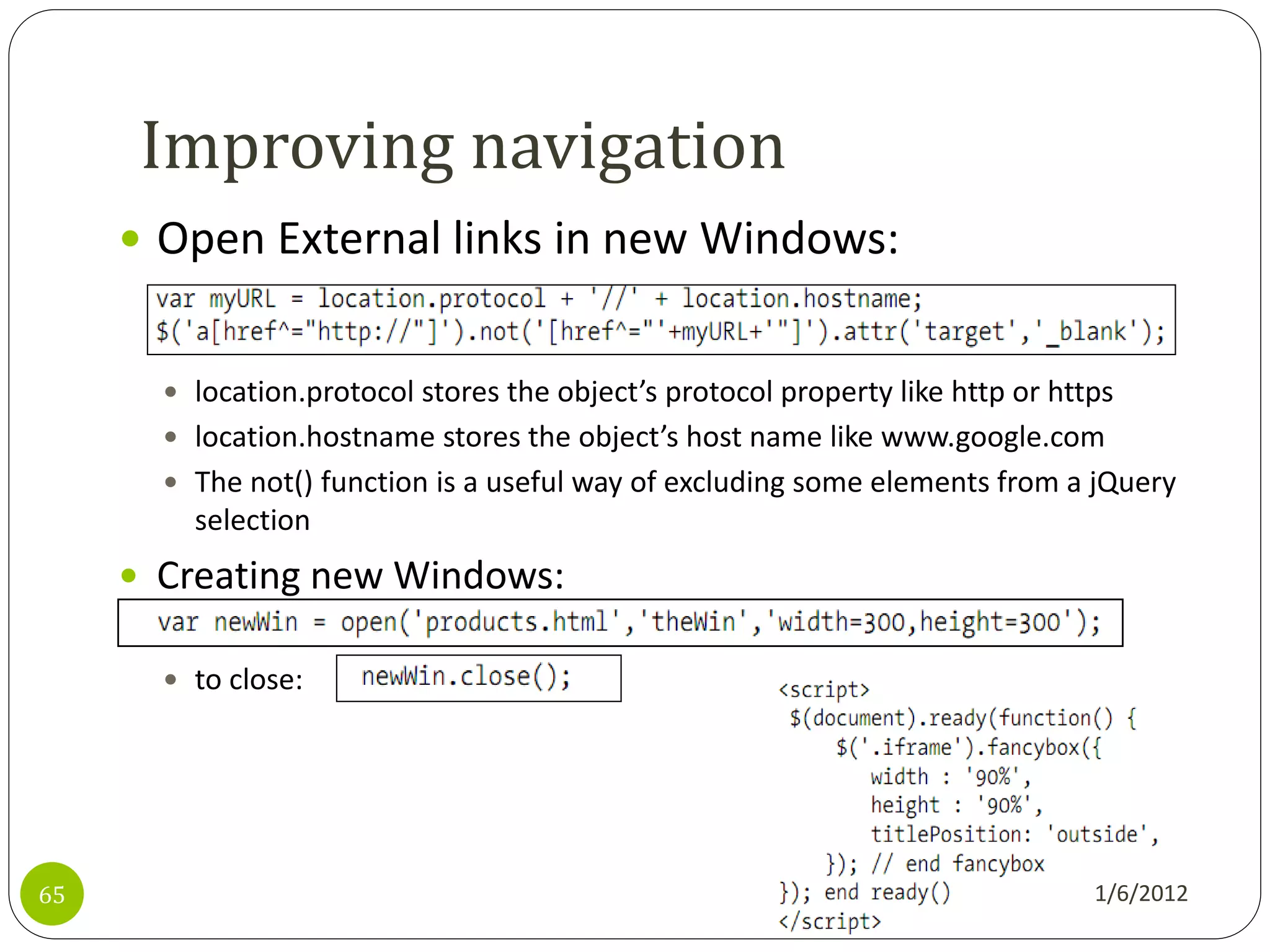 Improving navigation
      Open External links in new Windows:


        location.protocol stores the object’s protocol property like http or https
        location.hostname stores the object’s host name like www.google.com
        The not() function is a useful way of excluding some elements from a jQuery
         selection
      Creating new Windows:

        to close:




65                                                                               1/6/2012
 