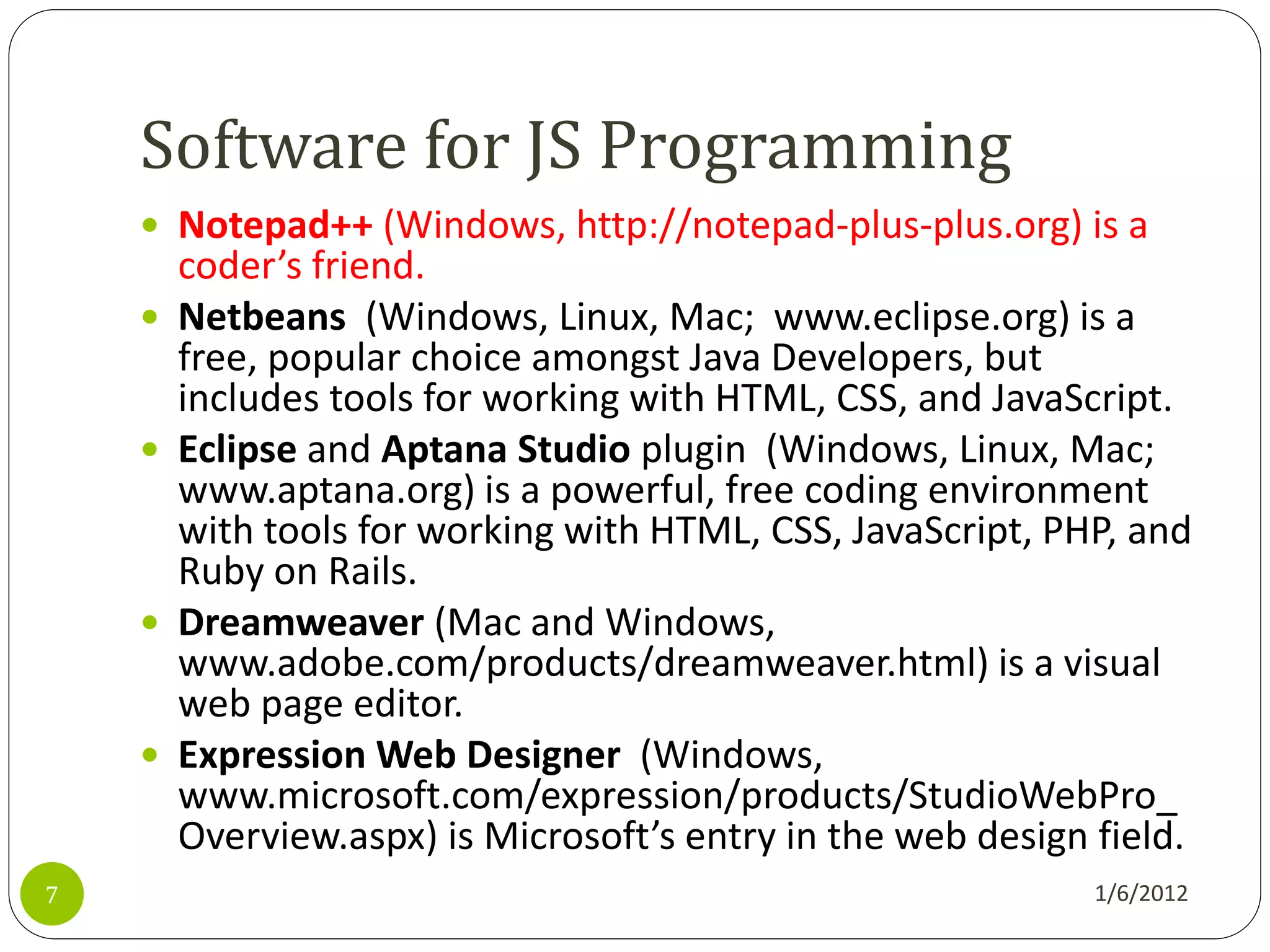 Software for JS Programming
     Notepad++ (Windows, http://notepad-plus-plus.org) is a
        coder’s friend.
       Netbeans (Windows, Linux, Mac; www.eclipse.org) is a
        free, popular choice amongst Java Developers, but
        includes tools for working with HTML, CSS, and JavaScript.
       Eclipse and Aptana Studio plugin (Windows, Linux, Mac;
        www.aptana.org) is a powerful, free coding environment
        with tools for working with HTML, CSS, JavaScript, PHP, and
        Ruby on Rails.
       Dreamweaver (Mac and Windows,
        www.adobe.com/products/dreamweaver.html) is a visual
        web page editor.
       Expression Web Designer (Windows,
        www.microsoft.com/expression/products/StudioWebPro_
        Overview.aspx) is Microsoft’s entry in the web design field.
7                                                             1/6/2012
 