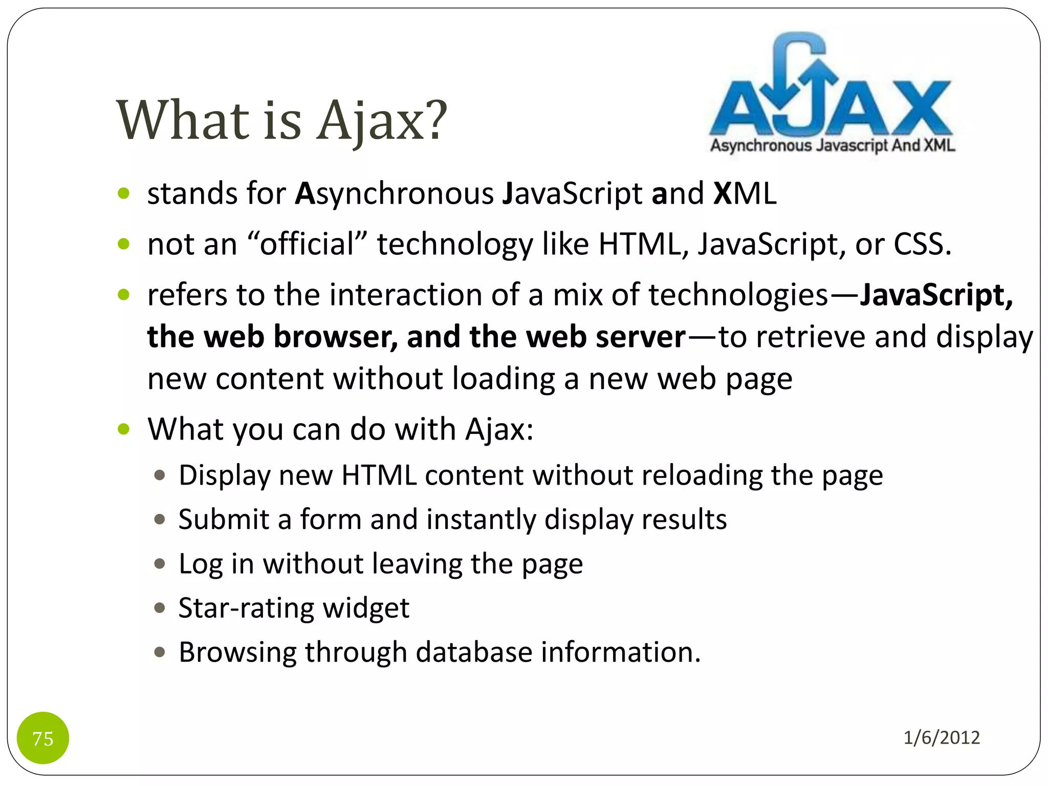 What is Ajax?
      stands for Asynchronous JavaScript and XML
      not an “official” technology like HTML, JavaScript, or CSS.
      refers to the interaction of a mix of technologies—JavaScript,
       the web browser, and the web server—to retrieve and display
       new content without loading a new web page
      What you can do with Ajax:
        Display new HTML content without reloading the page
        Submit a form and instantly display results
        Log in without leaving the page
        Star-rating widget
        Browsing through database information.


75                                                             1/6/2012
 