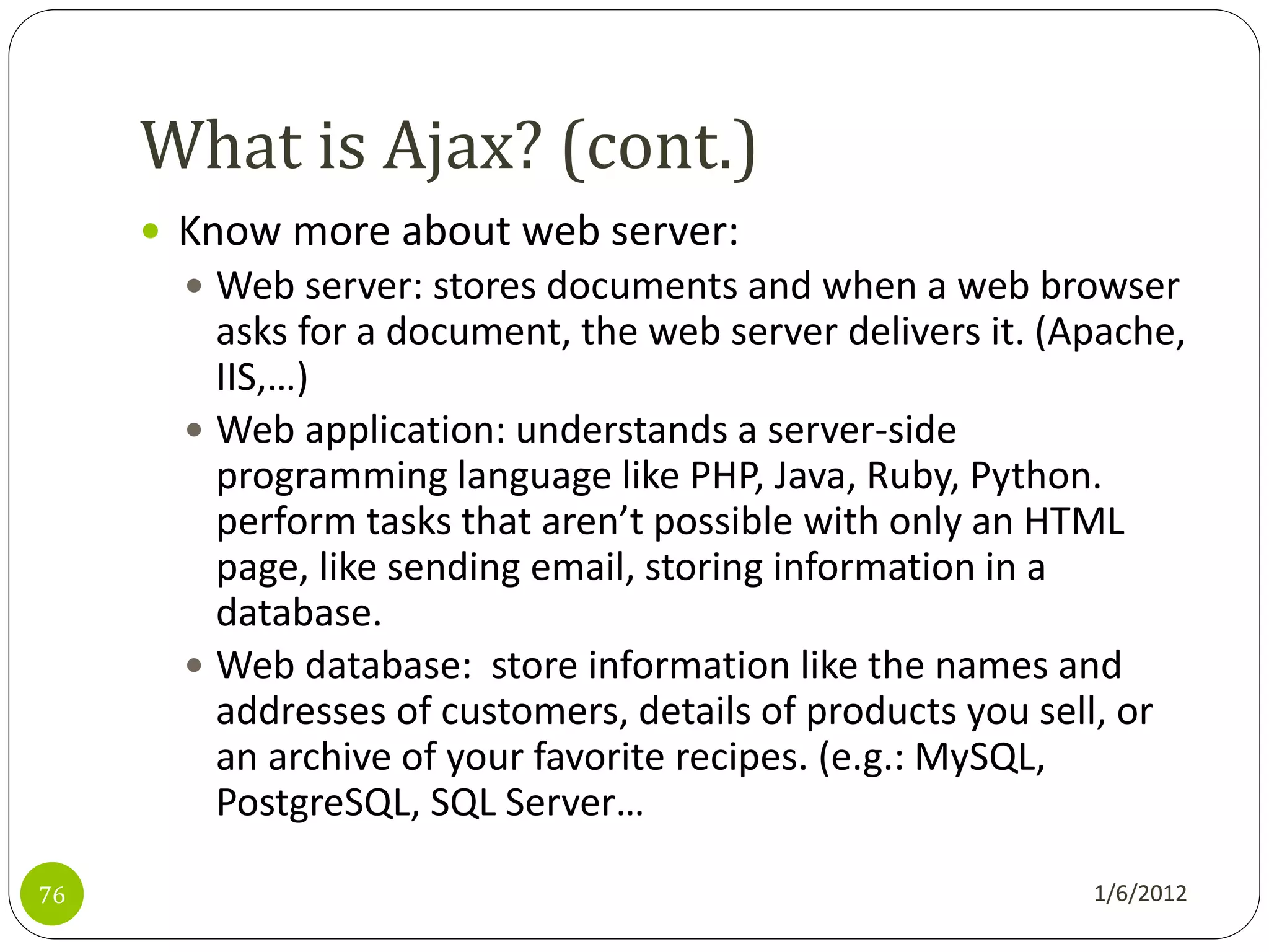 What is Ajax? (cont.)
      Know more about web server:
        Web server: stores documents and when a web browser
         asks for a document, the web server delivers it. (Apache,
         IIS,…)
        Web application: understands a server-side
         programming language like PHP, Java, Ruby, Python.
         perform tasks that aren’t possible with only an HTML
         page, like sending email, storing information in a
         database.
        Web database: store information like the names and
         addresses of customers, details of products you sell, or
         an archive of your favorite recipes. (e.g.: MySQL,
         PostgreSQL, SQL Server…

76                                                          1/6/2012
 