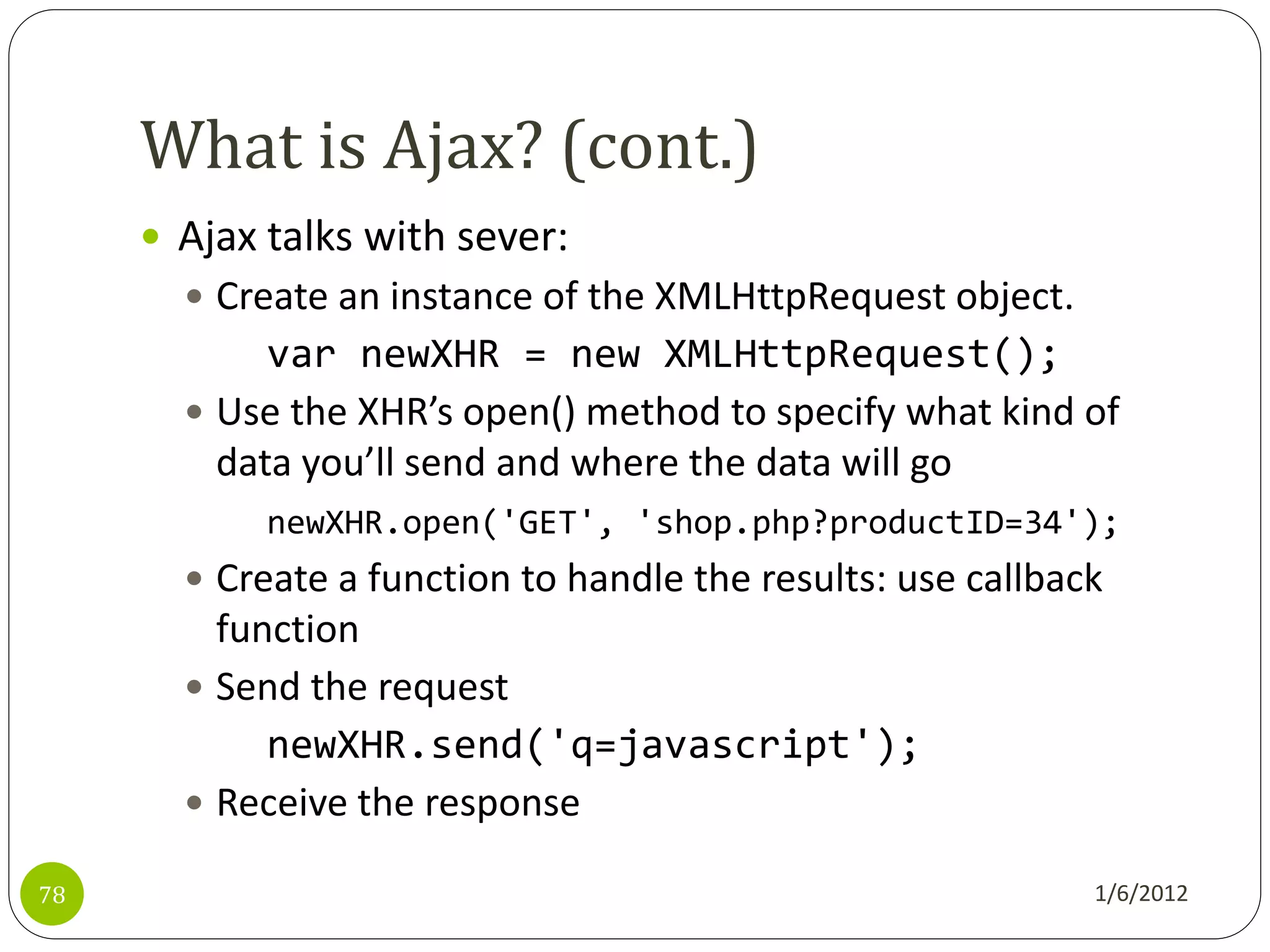What is Ajax? (cont.)
      Ajax talks with sever:
        Create an instance of the XMLHttpRequest object.
            var newXHR = new XMLHttpRequest();
        Use the XHR’s open() method to specify what kind of
         data you’ll send and where the data will go
            newXHR.open('GET', 'shop.php?productID=34');
        Create a function to handle the results: use callback
         function
        Send the request
            newXHR.send('q=javascript');
        Receive the response

78                                                           1/6/2012
 