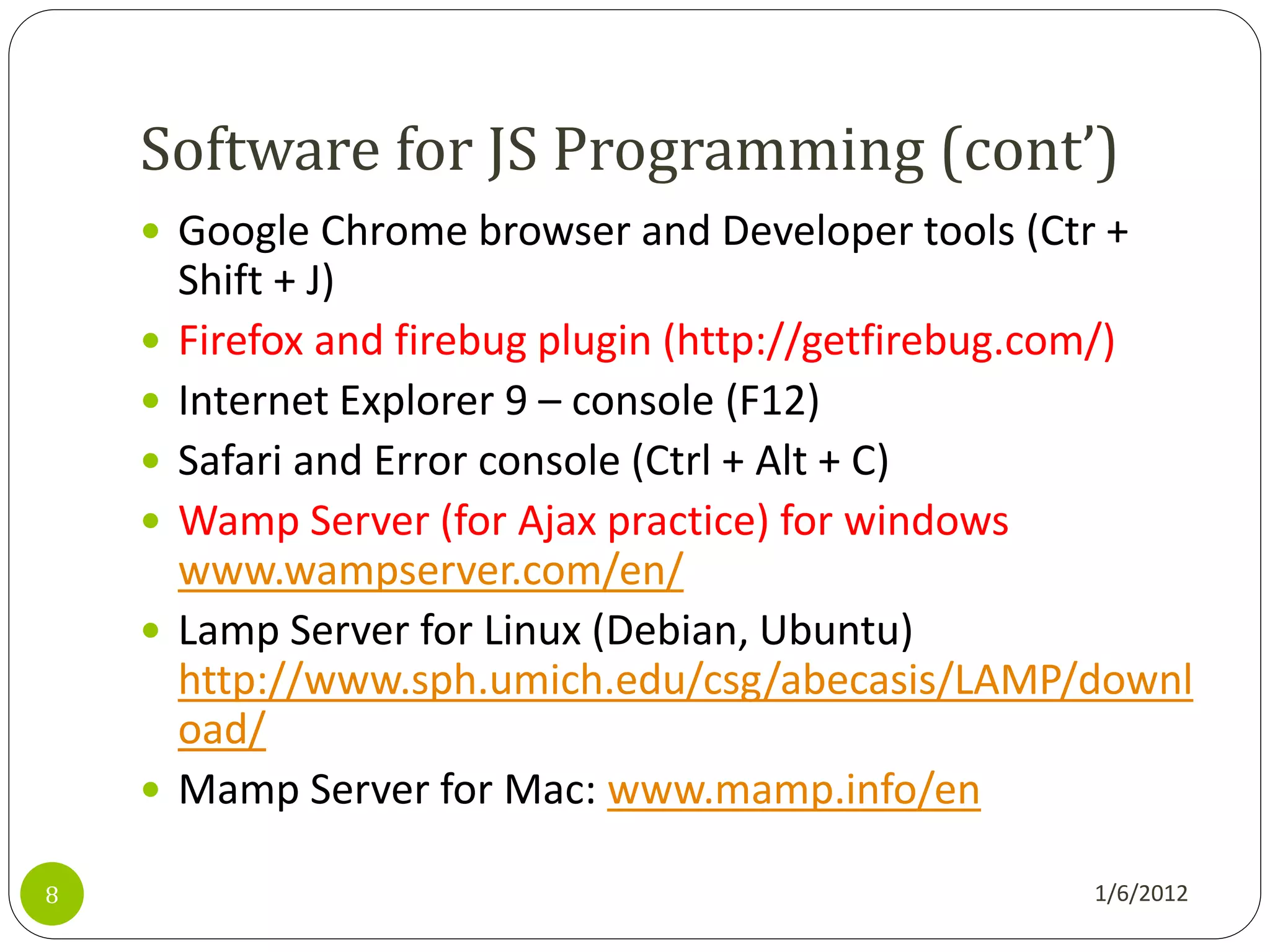 Software for JS Programming (cont’)
     Google Chrome browser and Developer tools (Ctr +
        Shift + J)
       Firefox and firebug plugin (http://getfirebug.com/)
       Internet Explorer 9 – console (F12)
       Safari and Error console (Ctrl + Alt + C)
       Wamp Server (for Ajax practice) for windows
        www.wampserver.com/en/
       Lamp Server for Linux (Debian, Ubuntu)
        http://www.sph.umich.edu/csg/abecasis/LAMP/downl
        oad/
       Mamp Server for Mac: www.mamp.info/en

8                                                     1/6/2012
 