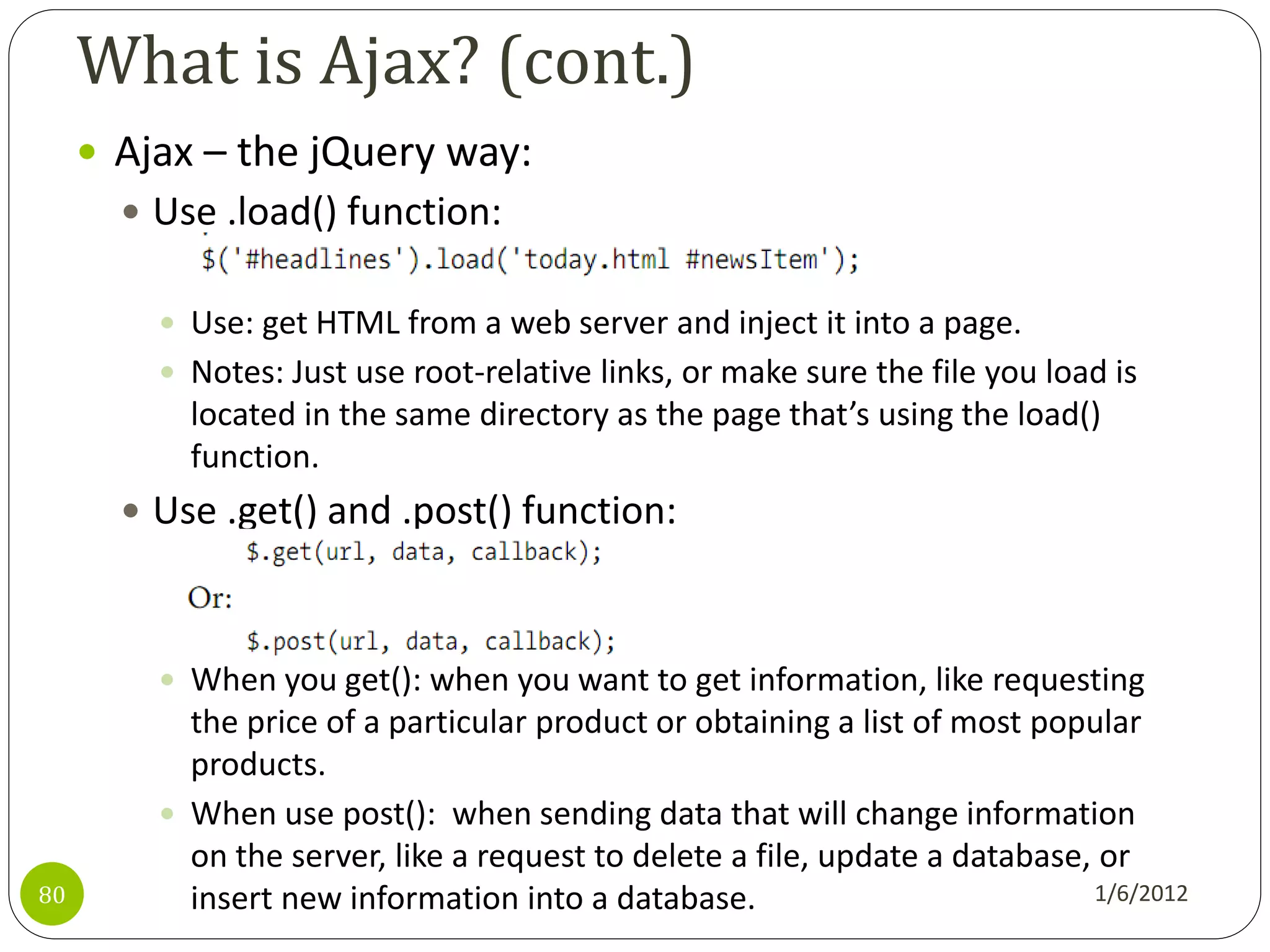 What is Ajax? (cont.)
      Ajax – the jQuery way:
        Use .load() function:


          Use: get HTML from a web server and inject it into a page.
          Notes: Just use root-relative links, or make sure the file you load is
           located in the same directory as the page that’s using the load()
           function.
        Use .get() and .post() function:



          When you get(): when you want to get information, like requesting
           the price of a particular product or obtaining a list of most popular
           products.
          When use post(): when sending data that will change information
           on the server, like a request to delete a file, update a database, or
80         insert new information into a database.                           1/6/2012
 